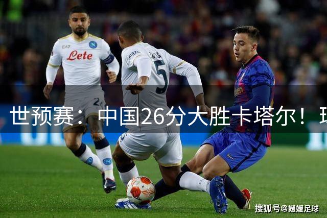 世预赛：中国26分大胜卡塔尔！球员评分：3人满分，4人良好，2人合格