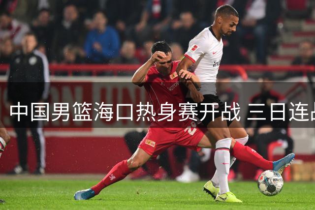 中国男篮海口热身赛开战 三日连战三场冲击国际团结杯