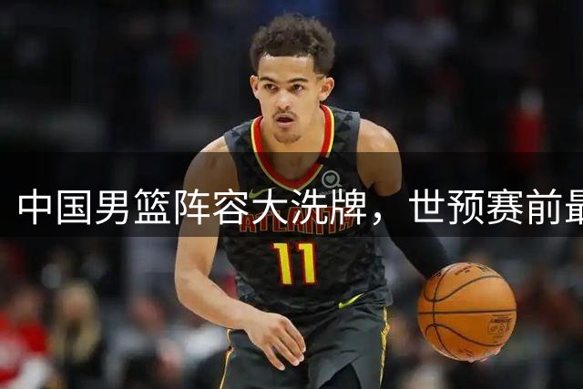 中国男篮阵容大洗牌，世预赛前最后冲刺阵容基本敲定