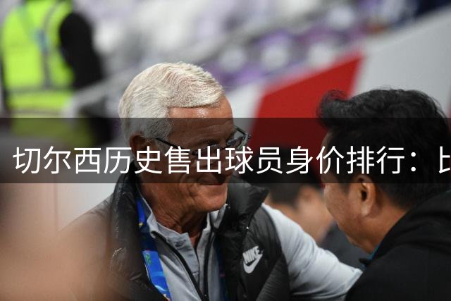 切尔西历史售出球员身价排行：比利时球星居首 新援跻身前十