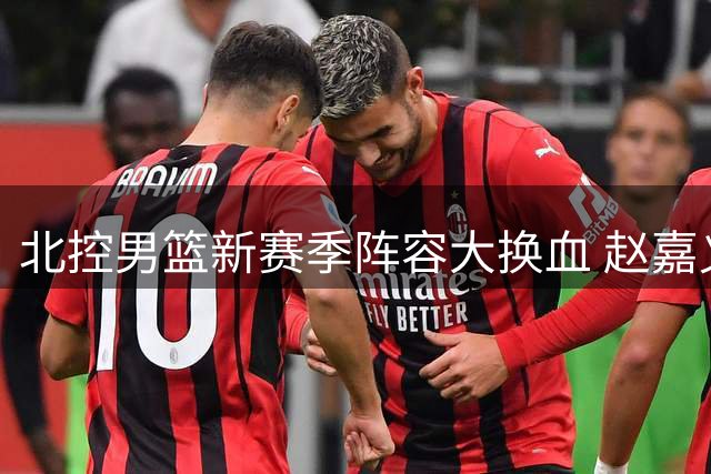 北控男篮新赛季阵容大换血 赵嘉义加盟补强锋线