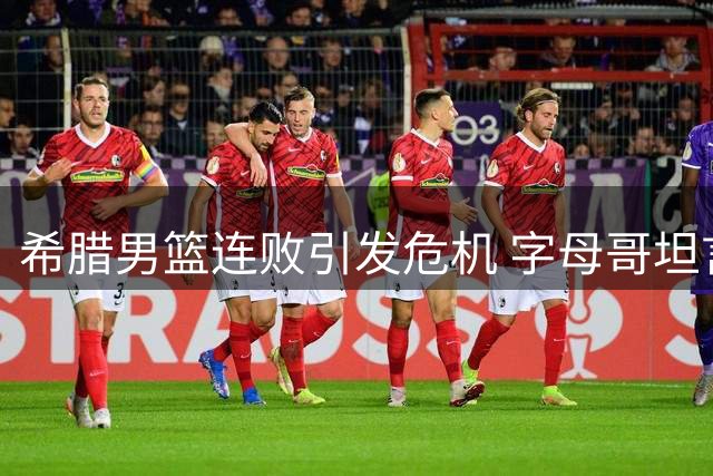 希腊男篮连败引发危机 字母哥坦言球队轻敌致失利