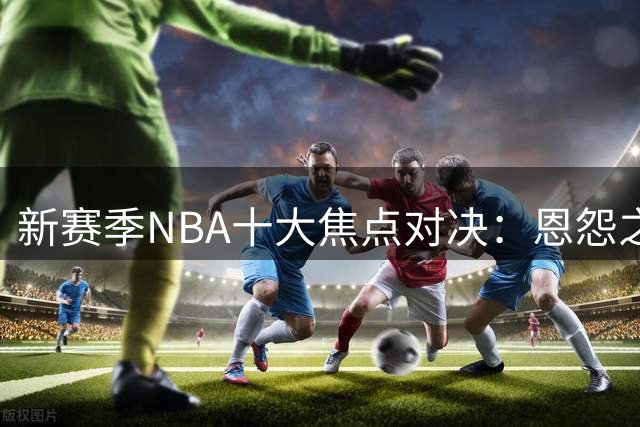 新赛季NBA十大焦点对决：恩怨之争引爆赛场