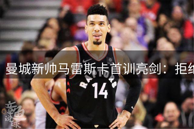 曼城新帅马雷斯卡首训亮剑：拒绝做瓜迪奥拉影子