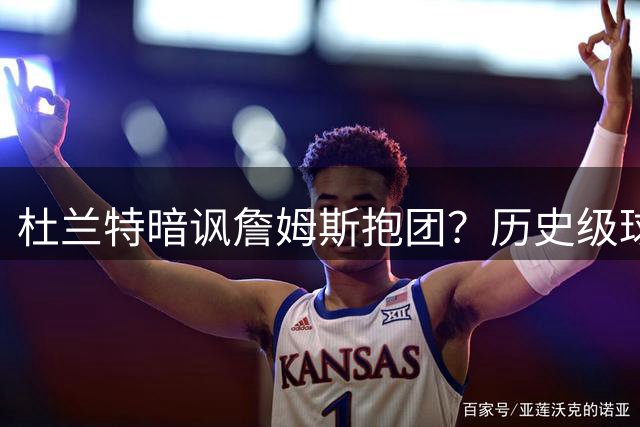 杜兰特暗讽詹姆斯抱团？历史级球星转会争议再引热议