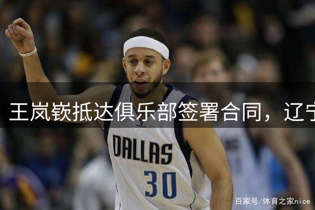 王岚嵚抵达俱乐部签署合同，辽宁发文致谢，最快9月初首秀！