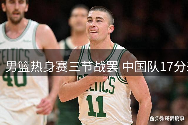 男篮热身赛三节战罢 中国队17分差距落后乌拉圭
