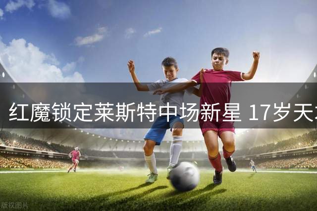 红魔锁定莱斯特中场新星 17岁天才少年心仪梦剧场