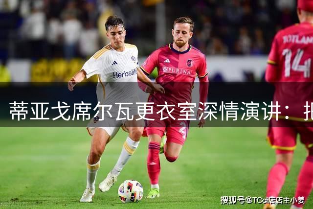 蒂亚戈席尔瓦更衣室深情演讲：把握当下不留遗憾