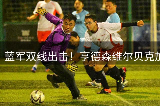 蓝军双线出击！亨德森维尔贝克加盟在即 本周或官宣