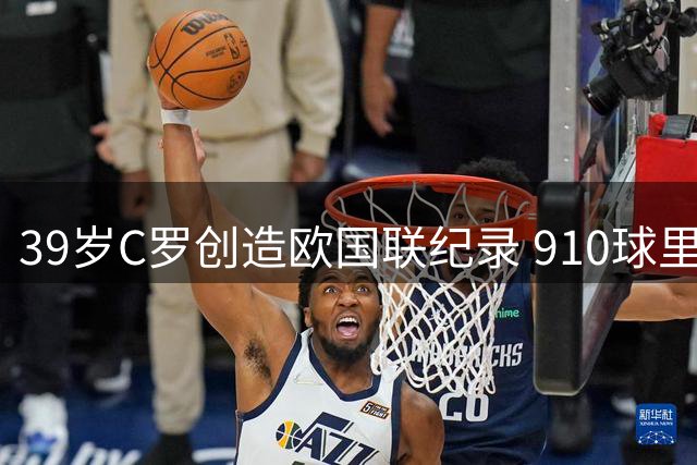 39岁C罗创造欧国联纪录 910球里程碑再续传奇